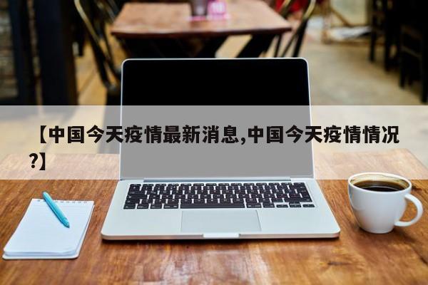 【中国今天疫情最新消息,中国今天疫情情况?】