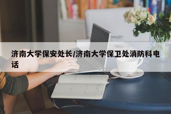 济南大学保安处长/济南大学保卫处消防科电话