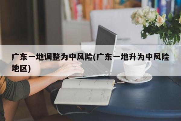 广东一地调整为中风险(广东一地升为中风险地区)