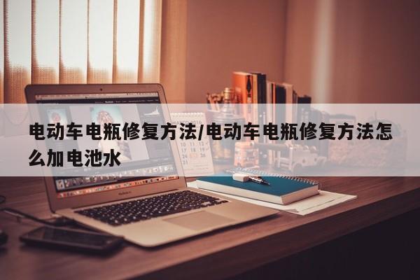 电动车电瓶修复方法/电动车电瓶修复方法怎么加电池水