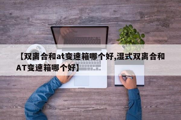 【双离合和at变速箱哪个好,湿式双离合和AT变速箱哪个好】