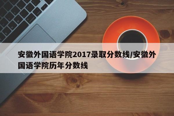 安徽外国语学院2017录取分数线/安徽外国语学院历年分数线