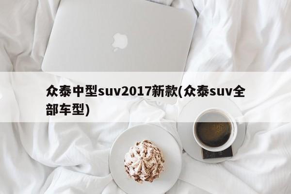 众泰中型suv2017新款(众泰suv全部车型)