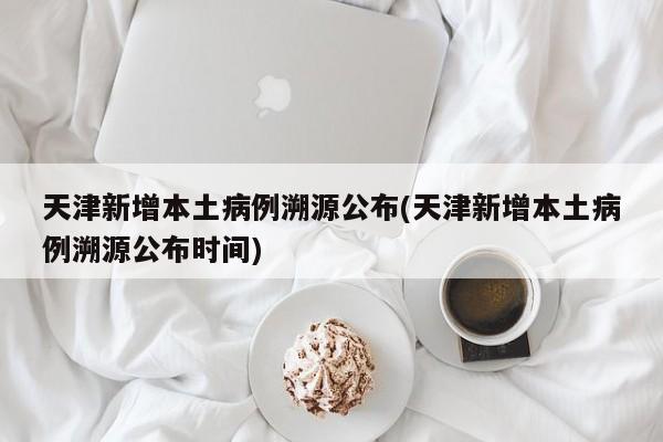 天津新增本土病例溯源公布(天津新增本土病例溯源公布时间)