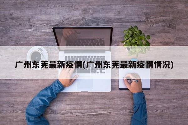 广州东莞最新疫情(广州东莞最新疫情情况)