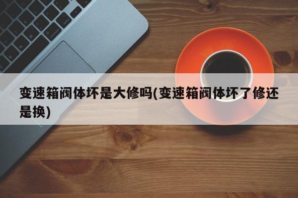 变速箱阀体坏是大修吗(变速箱阀体坏了修还是换)
