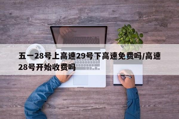 五一28号上高速29号下高速免费吗/高速28号开始收费吗
