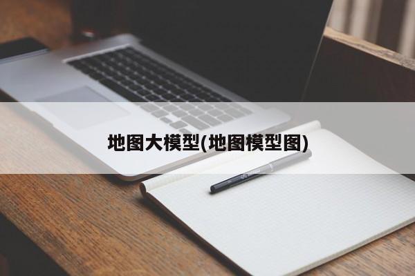 地图大模型(地图模型图)
