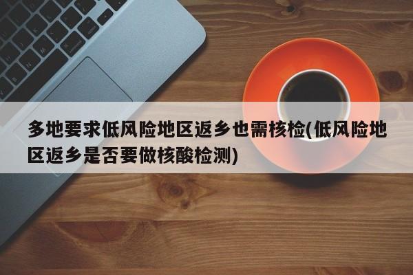 多地要求低风险地区返乡也需核检(低风险地区返乡是否要做核酸检测)