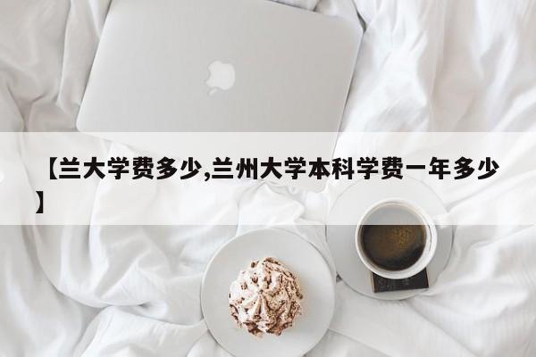 【兰大学费多少,兰州大学本科学费一年多少】