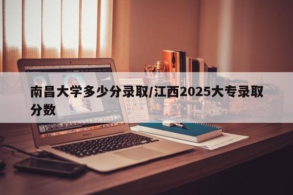 南昌大学多少分录取/江西2025大专录取分数