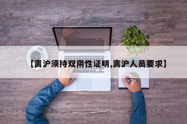 【离沪须持双阴性证明,离沪人员要求】