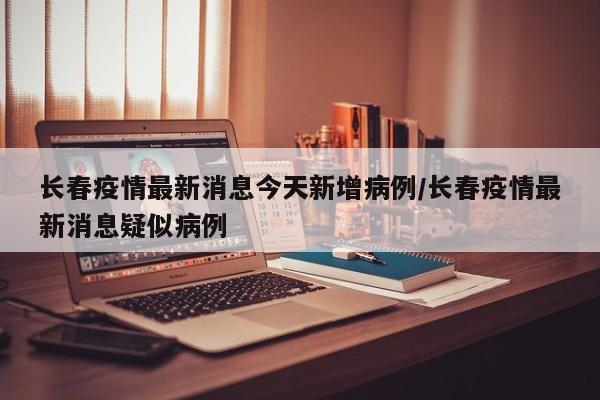 长春疫情最新消息今天新增病例/长春疫情最新消息疑似病例