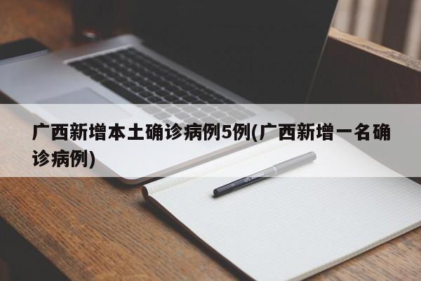 广西新增本土确诊病例5例(广西新增一名确诊病例)