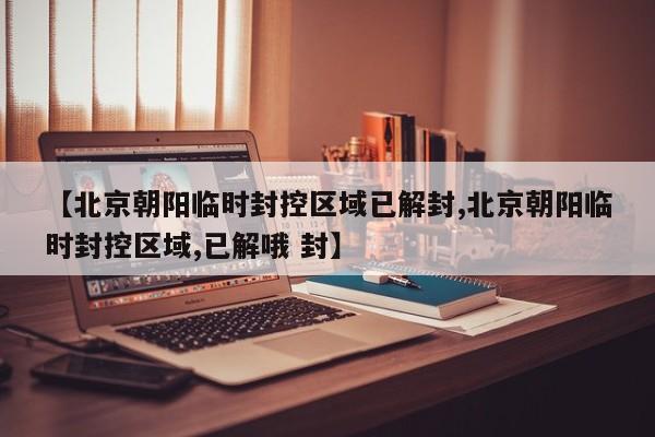 【北京朝阳临时封控区域已解封,北京朝阳临时封控区域,已解哦 封】