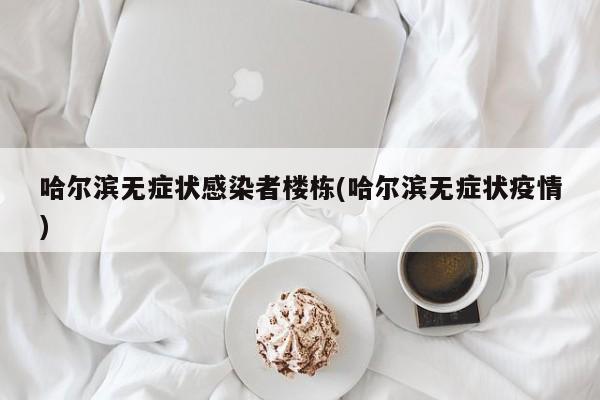 哈尔滨无症状感染者楼栋(哈尔滨无症状疫情)