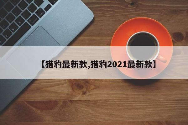 【猎豹最新款,猎豹2021最新款】