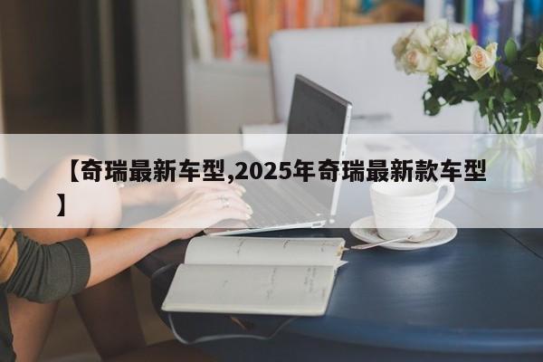 【奇瑞最新车型,2025年奇瑞最新款车型】