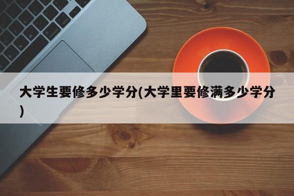 大学生要修多少学分(大学里要修满多少学分)