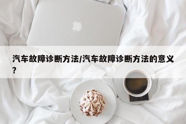 汽车故障诊断方法/汽车故障诊断方法的意义?