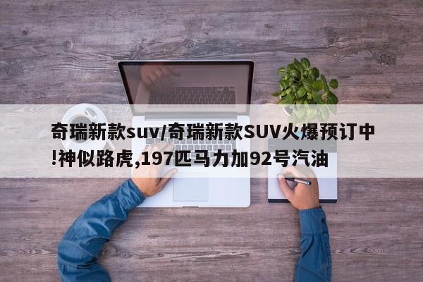 奇瑞新款suv/奇瑞新款SUV火爆预订中!神似路虎,197匹马力加92号汽油