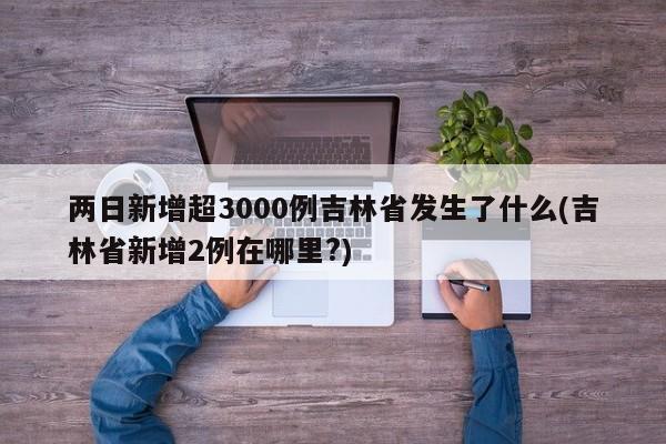 两日新增超3000例吉林省发生了什么(吉林省新增2例在哪里?)