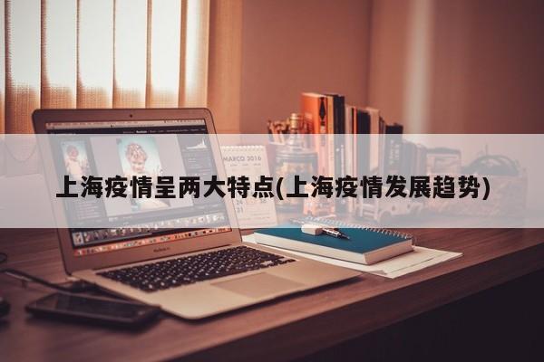 上海疫情呈两大特点(上海疫情发展趋势)