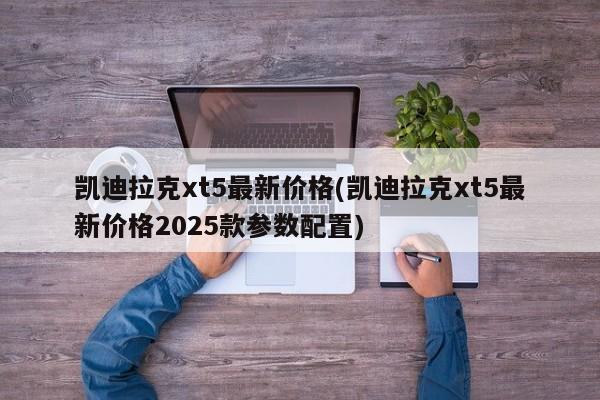 凯迪拉克xt5最新价格(凯迪拉克xt5最新价格2025款参数配置)