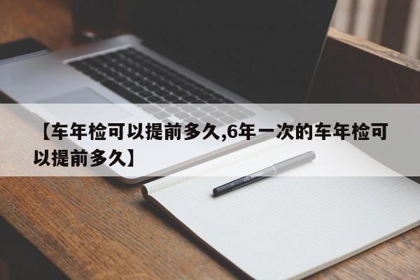 【车年检可以提前多久,6年一次的车年检可以提前多久】