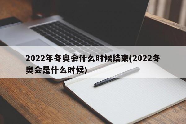 2022年冬奥会什么时候结束(2022冬奥会是什么时候)