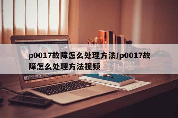 p0017故障怎么处理方法/p0017故障怎么处理方法视频