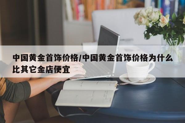 中国黄金首饰价格/中国黄金首饰价格为什么比其它金店便宜