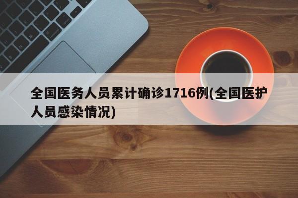 全国医务人员累计确诊1716例(全国医护人员感染情况)