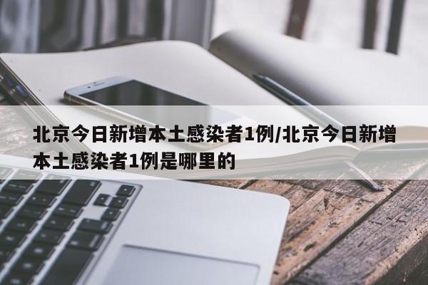 北京今日新增本土感染者1例/北京今日新增本土感染者1例是哪里的