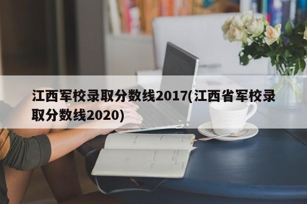 江西军校录取分数线2017(江西省军校录取分数线2020)