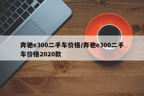 奔驰e300二手车价格/奔驰e300二手车价格2020款