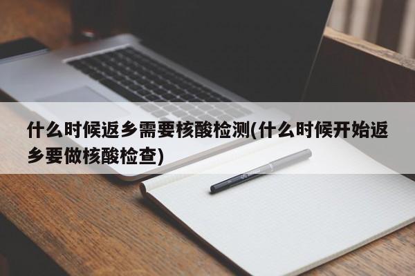 什么时候返乡需要核酸检测(什么时候开始返乡要做核酸检查)