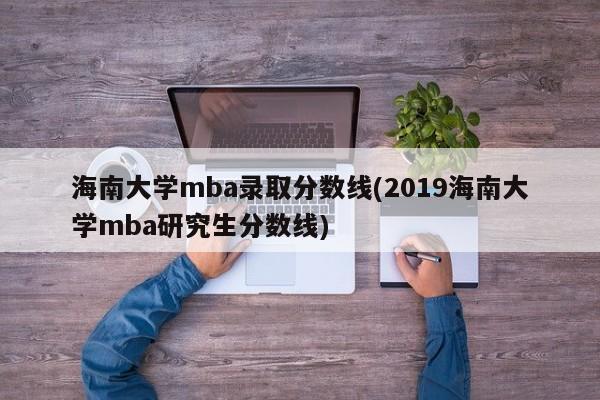 海南大学mba录取分数线(2019海南大学mba研究生分数线)