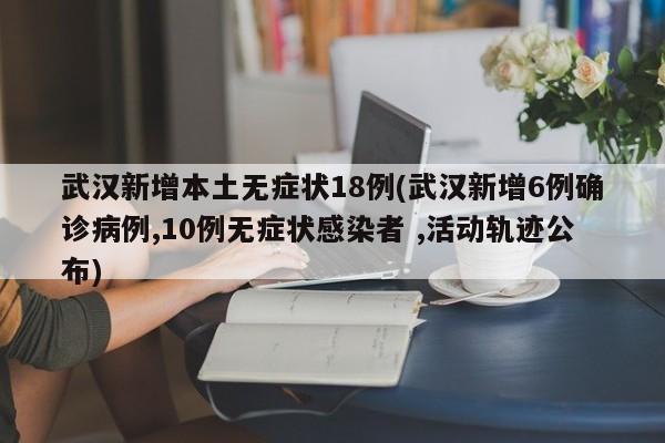 武汉新增本土无症状18例(武汉新增6例确诊病例,10例无症状感染者 ,活动轨迹公布)