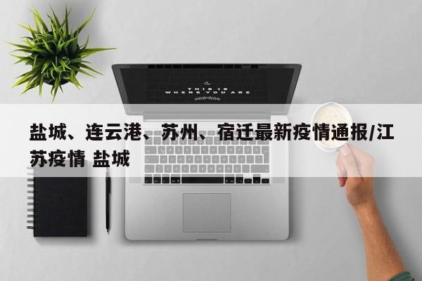 盐城、连云港、苏州、宿迁最新疫情通报/江苏疫情 盐城