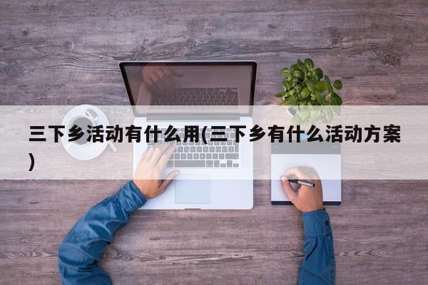 三下乡活动有什么用(三下乡有什么活动方案)