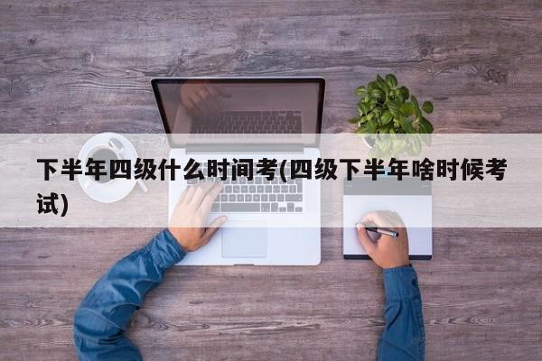 下半年四级什么时间考(四级下半年啥时候考试)