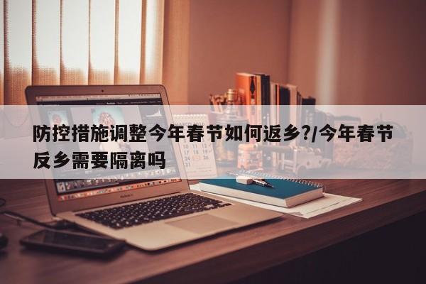 防控措施调整今年春节如何返乡?/今年春节反乡需要隔离吗
