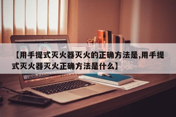 【用手提式灭火器灭火的正确方法是,用手提式灭火器灭火正确方法是什么】
