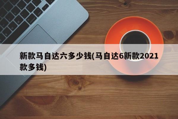 新款马自达六多少钱(马自达6新款2021款多钱)