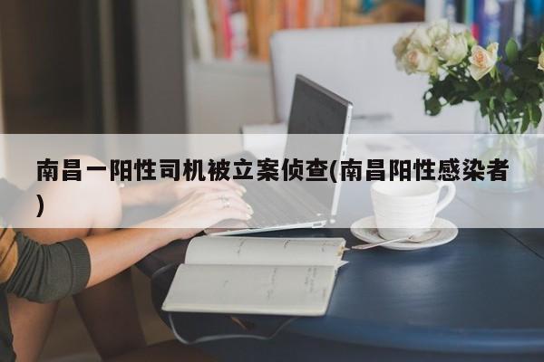 南昌一阳性司机被立案侦查(南昌阳性感染者)