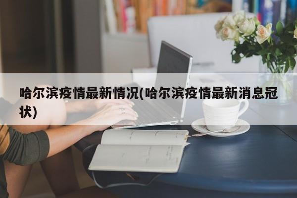 哈尔滨疫情最新情况(哈尔滨疫情最新消息冠状)