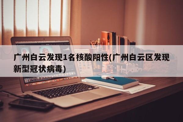 广州白云发现1名核酸阳性(广州白云区发现新型冠状病毒)