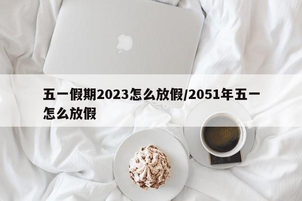 五一假期2023怎么放假/2051年五一怎么放假
