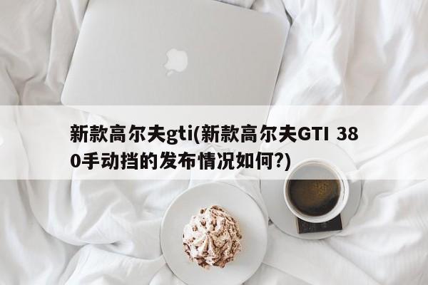新款高尔夫gti(新款高尔夫GTI 380手动挡的发布情况如何?)